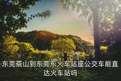 東莞茶山到東莞東火車站座公交車能直達火車站嗎