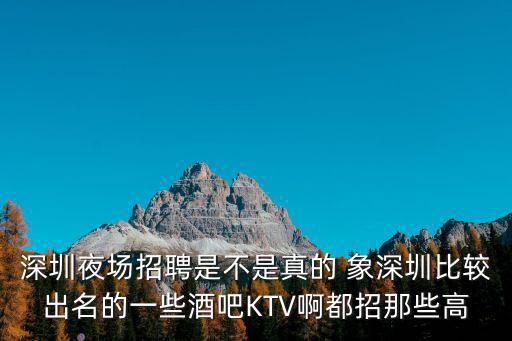 深圳夜場招聘是不是真的 象深圳比較出名的一些酒吧KTV啊都招那些高