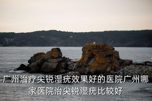 廣州治療尖銳濕疣效果好的醫院廣州哪家醫院治尖銳濕疣比較好