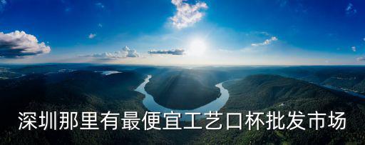 深圳那里有最便宜工藝口杯批發市場