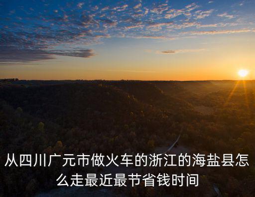 從四川廣元市做火車的浙江的海鹽縣怎么走最近最節省錢時間