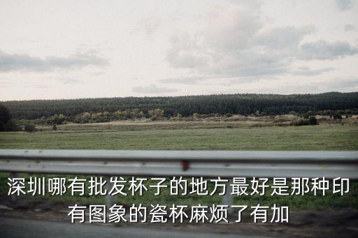 深圳哪有批發杯子的地方最好是那種印有圖象的瓷杯麻煩了有加