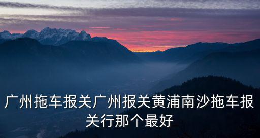 廣州拖車報關廣州報關黃浦南沙拖車報關行那個最好