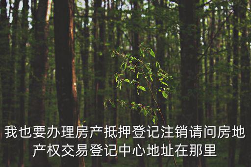 我也要辦理房產抵押登記注銷請問房地產權交易登記中心地址在那里
