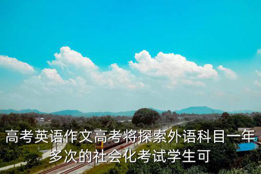 高考英語作文高考將探索外語科目一年多次的社會化考試學生可
