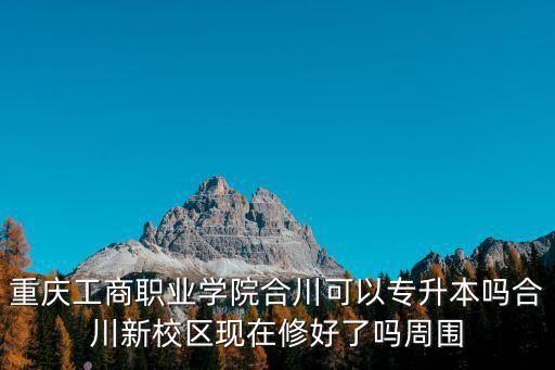 重慶工商職業學院合川可以專升本嗎合川新校區現在修好了嗎周圍