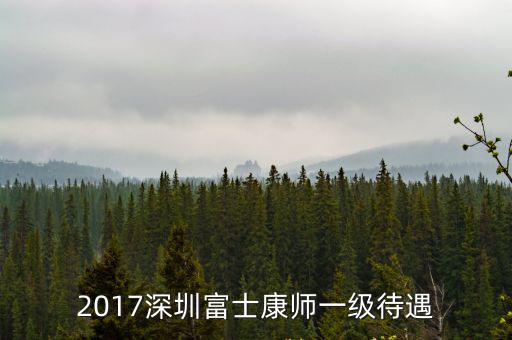 深圳富士康 師一，2017深圳富士康師一級待遇