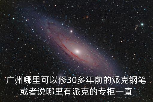 廣州哪里可以修30多年前的派克鋼筆或者說哪里有派克的專柜一直