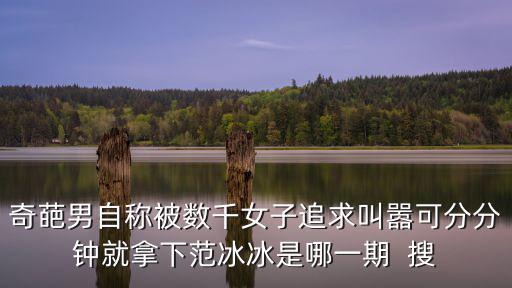 奇葩男自稱被數千女子追求叫囂可分分鐘就拿下范冰冰是哪一期  搜