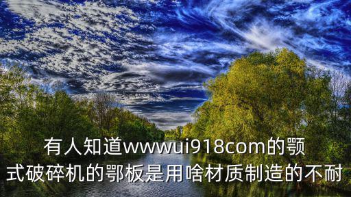 有人知道wwwui918com的顎式破碎機(jī)的鄂板是用啥材質(zhì)制造的不耐