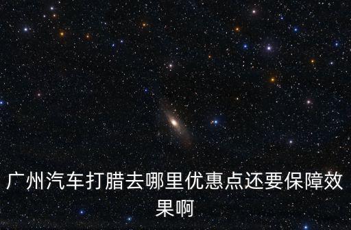 廣州汽車打臘去哪里優(yōu)惠點(diǎn)還要保障效果啊