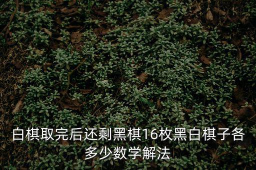 白棋取完后還剩黑棋16枚黑白棋子各多少數學解法