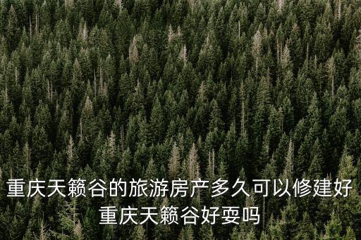 重慶天籟谷的旅游房產多久可以修建好重慶天籟谷好耍嗎