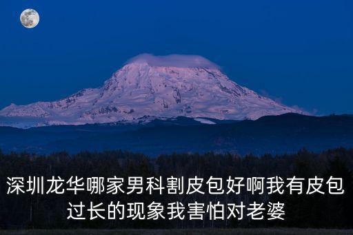 深圳龍華哪家男科割皮包好啊我有皮包過長的現象我害怕對老婆