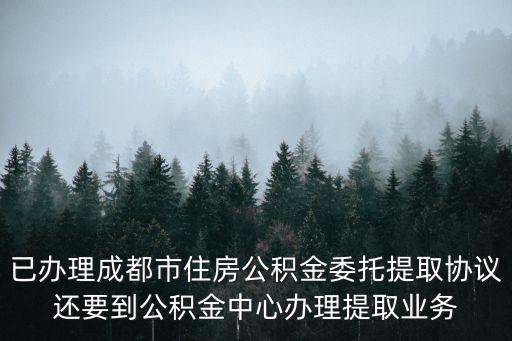 已辦理成都市住房公積金委托提取協議還要到公積金中心辦理提取業務