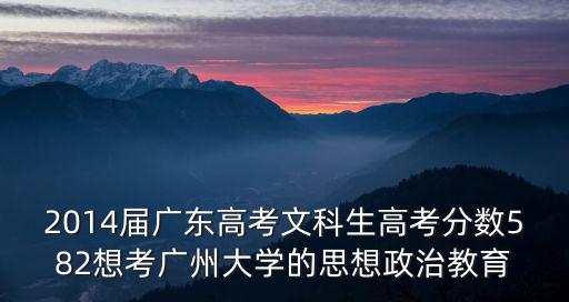 2014屆廣東高考文科生高考分數582想考廣州大學的思想政治教育