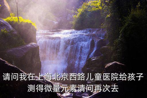 上海市兒童醫院檢查報告，請問我在上海北京西路兒童醫院給孩子測得微量元素請問再次去