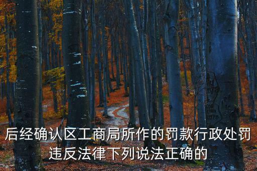 后經確認區工商局所作的罰款行政處罰違反法律下列說法正確的