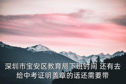 深圳市寶安區教育局下班時間 還有去給中考證明蓋章的話還需要帶