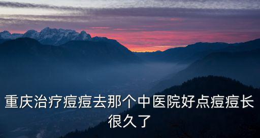 重慶市中醫院治痘痘的藥，重慶治療痘痘去那個中醫院好點痘痘長很久了