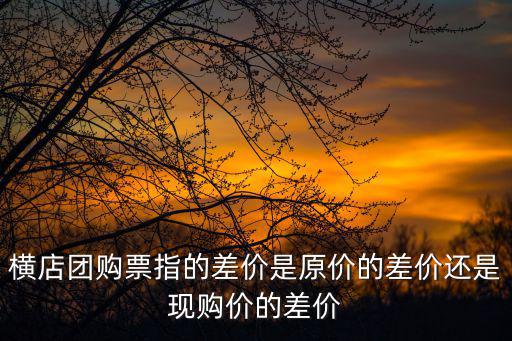 廣州橫店團購，橫店團購票指的差價是原價的差價還是現購價的差價