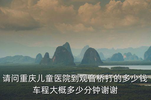 請(qǐng)問(wèn)重慶兒童醫(yī)院到觀音橋打的多少錢(qián)車(chē)程大概多少分鐘謝謝