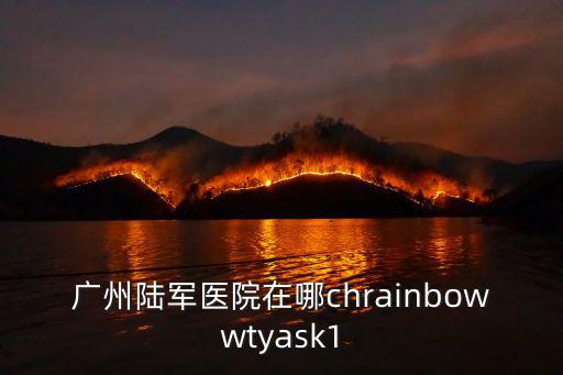 廣州軍區劉堅，廣州陸軍醫院在哪chrainbowwtyask1