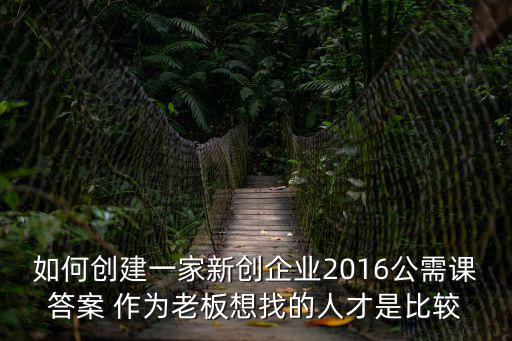 如何創建一家新創企業2016公需課答案 作為老板想找的人才是比較