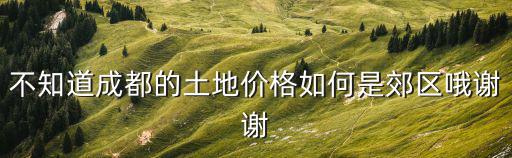 不知道成都的土地價(jià)格如何是郊區(qū)哦謝謝
