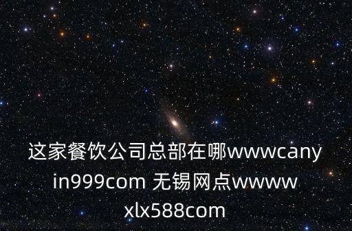 這家餐飲公司總部在哪wwwcanyin999com 無錫網點wwwwxlx588com