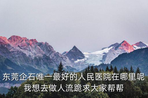 東莞企石唯一最好的人民醫院在哪里呢我想去做人流跪求大家幫幫