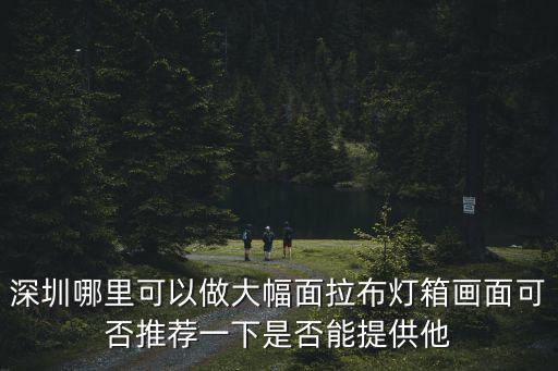 深圳哪里可以做大幅面拉布燈箱畫面可否推薦一下是否能提供他