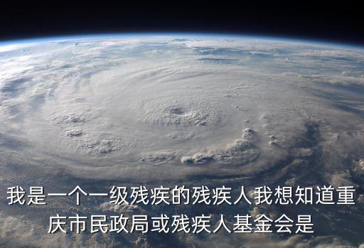 我是一個一級殘疾的殘疾人我想知道重慶市民政局或殘疾人基金會是