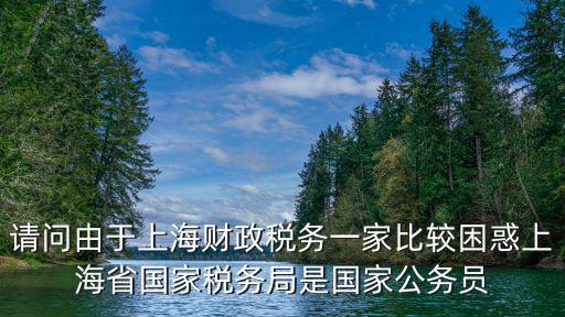 請問由于上海財政稅務一家比較困惑上海省國家稅務局是國家公務員