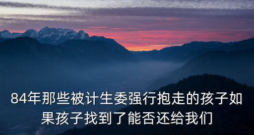84年那些被計生委強行抱走的孩子如果孩子找到了能否還給我們