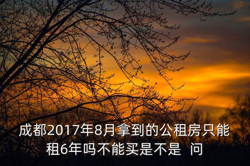 成都2017年8月拿到的公租房只能租6年嗎不能買是不是  問