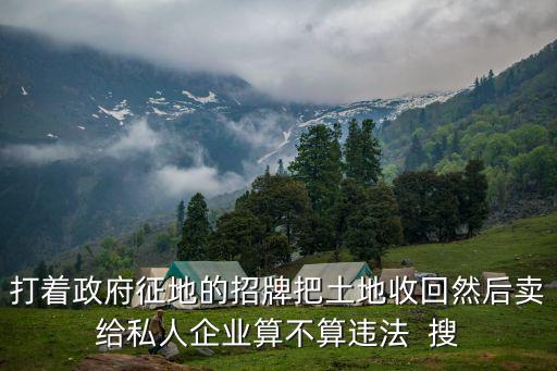 打著政府征地的招牌把土地收回然后賣給私人企業算不算違法  搜
