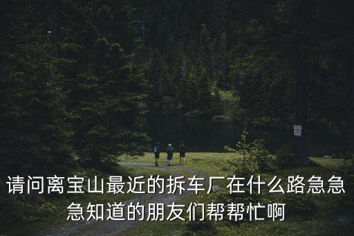 上海市的拆車廠，請問離寶山最近的拆車廠在什么路急急急知道的朋友們幫幫忙啊