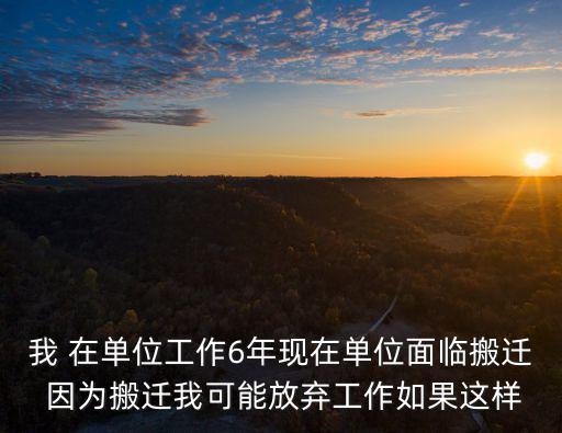我 在單位工作6年現在單位面臨搬遷 因為搬遷我可能放棄工作如果這樣