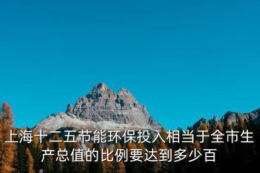 上海十二五節(jié)能環(huán)保投入相當(dāng)于全市生產(chǎn)總值的比例要達(dá)到多少百
