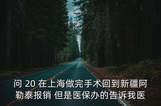 問 20 在上海做完手術回到新疆阿勒泰報銷 但是醫保辦的告訴我醫