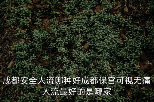 成都安全人流哪種好成都保宮可視無痛人流最好的是哪家