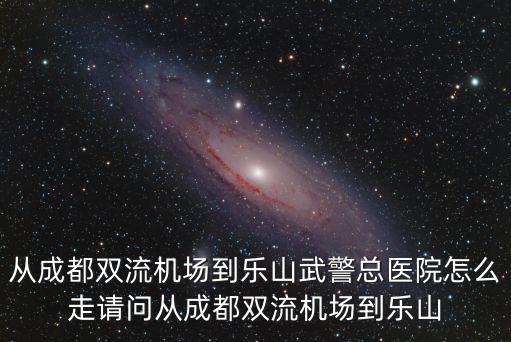 從成都雙流機場到樂山武警總醫院怎么走請問從成都雙流機場到樂山