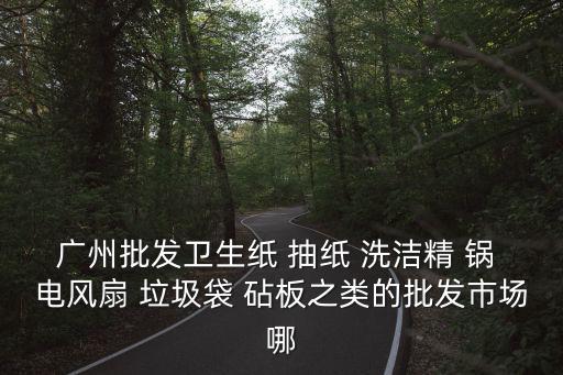廣州批發(fā)衛(wèi)生紙 抽紙 洗潔精 鍋 電風(fēng)扇 垃圾袋 砧板之類的批發(fā)市場哪