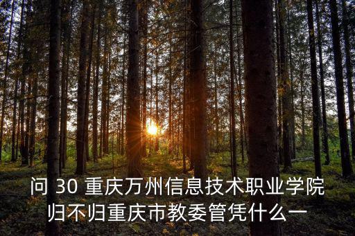 問 30 重慶萬州信息技術(shù)職業(yè)學(xué)院歸不歸重慶市教委管憑什么一