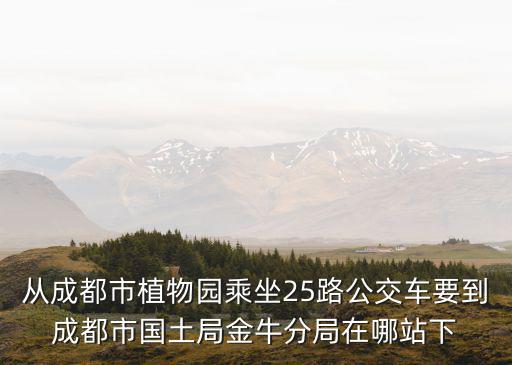 從成都市植物園乘坐25路公交車要到成都市國土局金牛分局在哪站下