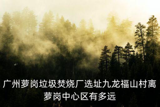 廣州蘿崗垃圾焚燒廠選址九龍福山村離蘿崗中心區(qū)有多遠