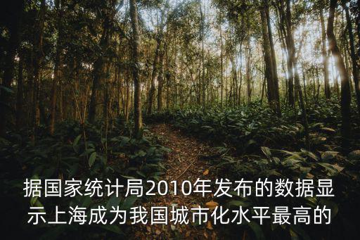 據國家統計局2010年發布的數據顯示上海成為我國城市化水平最高的