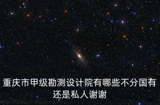 重慶市甲級勘測設計院有哪些不分國有還是私人謝謝
