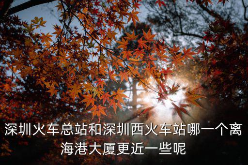 深圳火車總站和深圳西火車站哪一個離海港大廈更近一些呢
